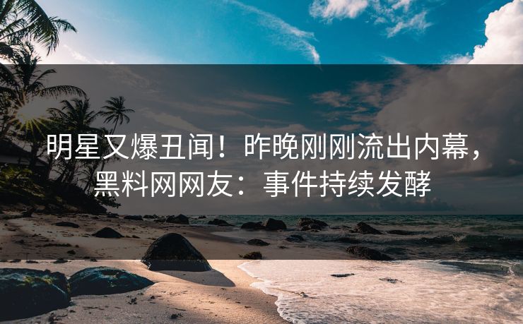 明星又爆丑闻！昨晚刚刚流出内幕，黑料网网友：事件持续发酵