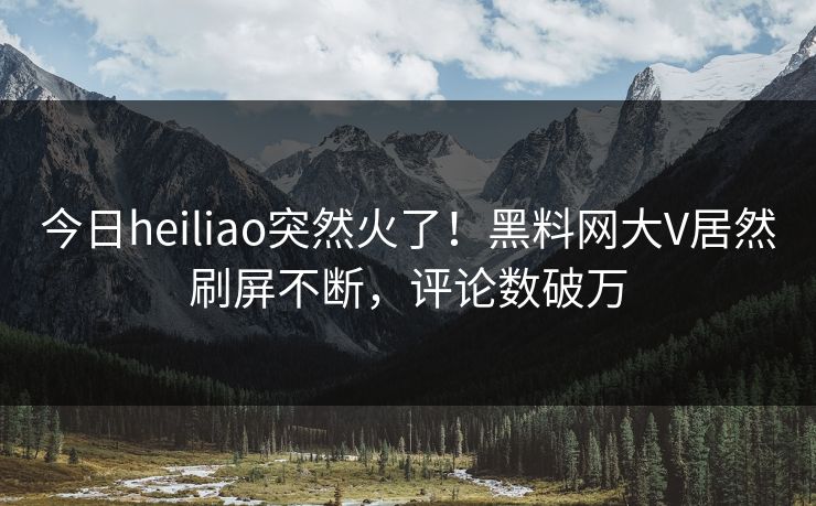 今日heiliao突然火了！黑料网大V居然刷屏不断，评论数破万