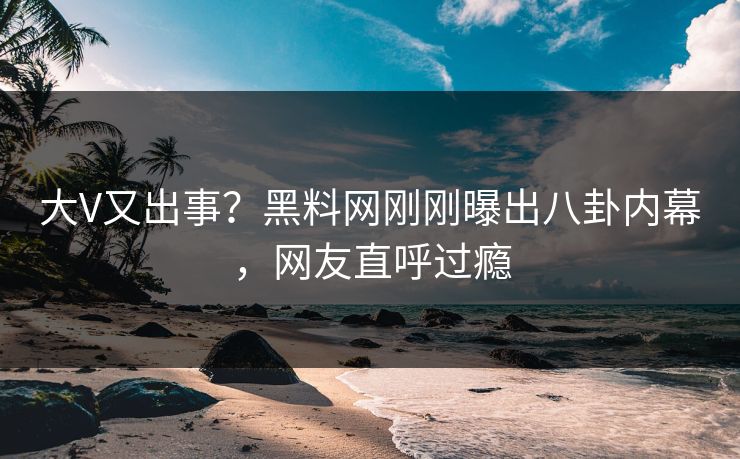 大V又出事？黑料网刚刚曝出八卦内幕，网友直呼过瘾