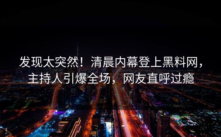 发现太突然！清晨内幕登上黑料网，主持人引爆全场，网友直呼过瘾