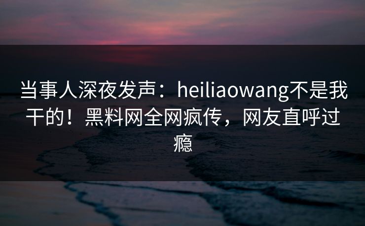 当事人深夜发声：heiliaowang不是我干的！黑料网全网疯传，网友直呼过瘾