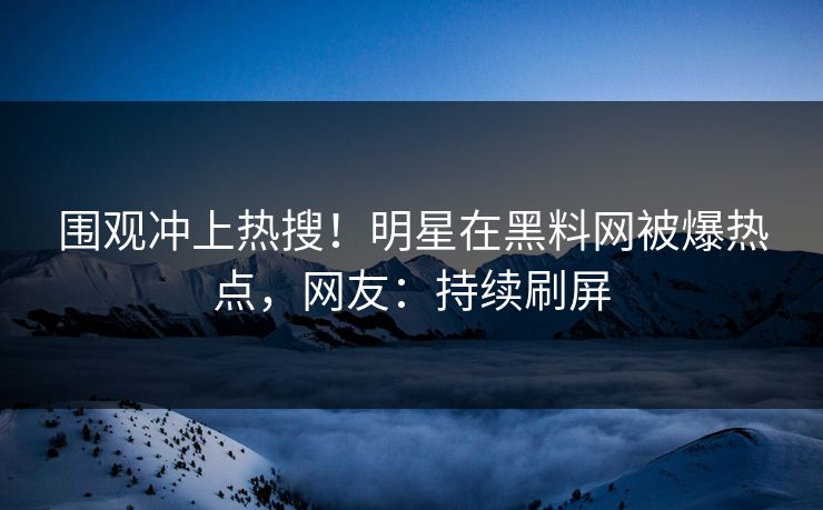 围观冲上热搜！明星在黑料网被爆热点，网友：持续刷屏