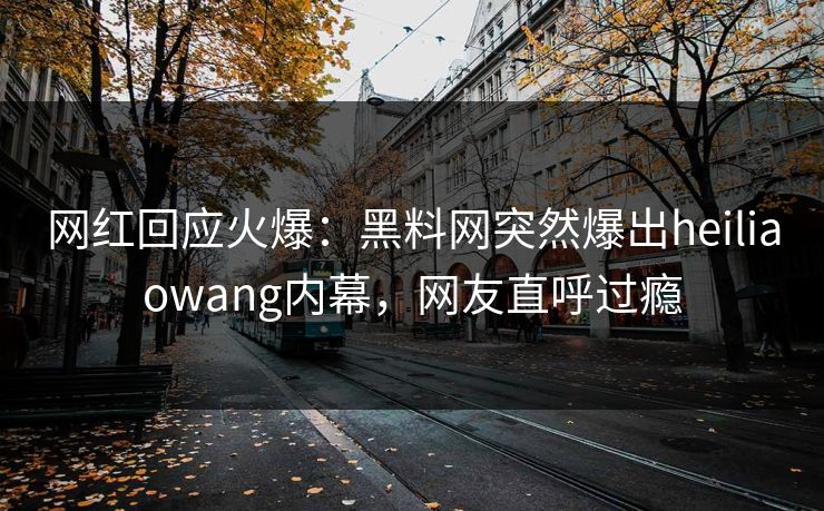 网红回应火爆：黑料网突然爆出heiliaowang内幕，网友直呼过瘾
