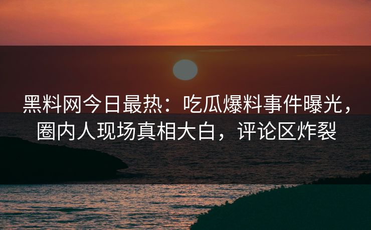 黑料网今日最热：吃瓜爆料事件曝光，圈内人现场真相大白，评论区炸裂