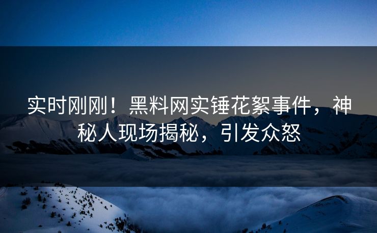实时刚刚！黑料网实锤花絮事件，神秘人现场揭秘，引发众怒