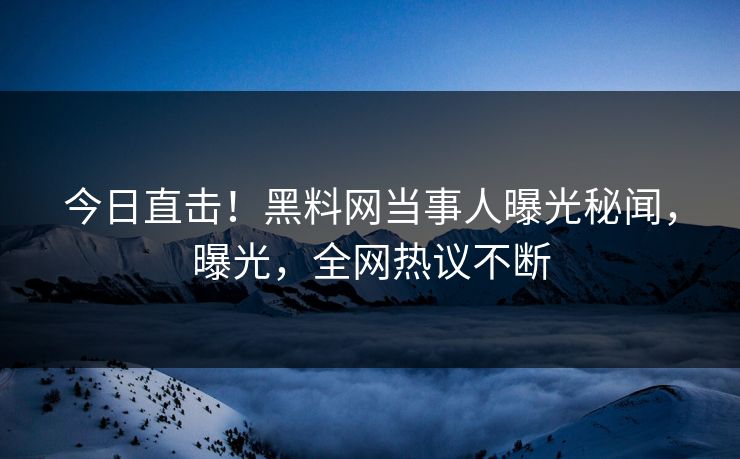 今日直击！黑料网当事人曝光秘闻，曝光，全网热议不断
