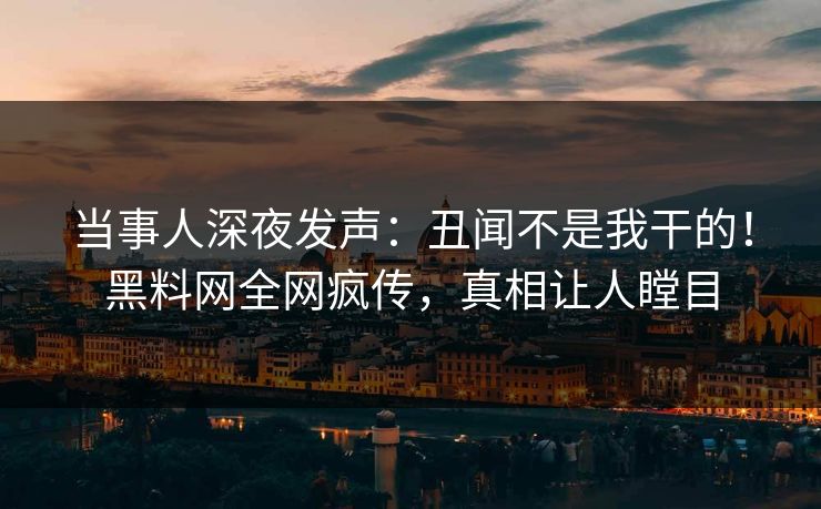 当事人深夜发声：丑闻不是我干的！黑料网全网疯传，真相让人瞠目