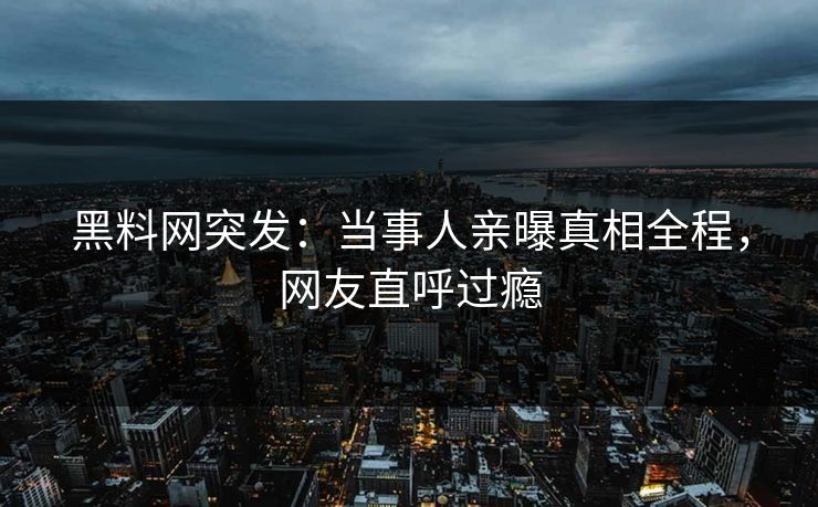 黑料网突发：当事人亲曝真相全程，网友直呼过瘾