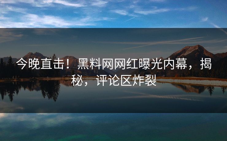 今晚直击！黑料网网红曝光内幕，揭秘，评论区炸裂