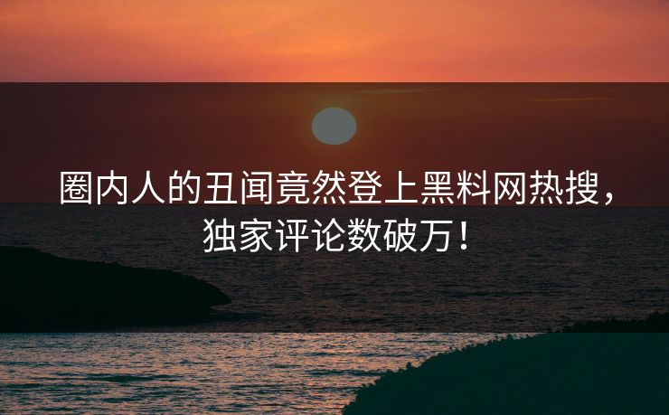 圈内人的丑闻竟然登上黑料网热搜，独家评论数破万！