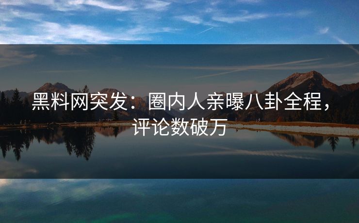 黑料网突发：圈内人亲曝八卦全程，评论数破万