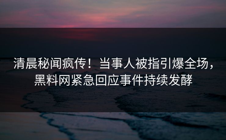 清晨秘闻疯传！当事人被指引爆全场，黑料网紧急回应事件持续发酵