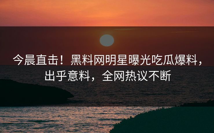 今晨直击！黑料网明星曝光吃瓜爆料，出乎意料，全网热议不断