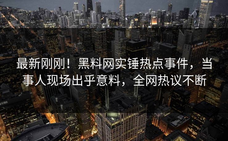 最新刚刚！黑料网实锤热点事件，当事人现场出乎意料，全网热议不断