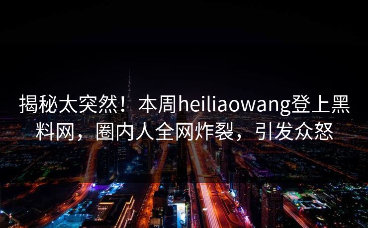 揭秘太突然！本周heiliaowang登上黑料网，圈内人全网炸裂，引发众怒
