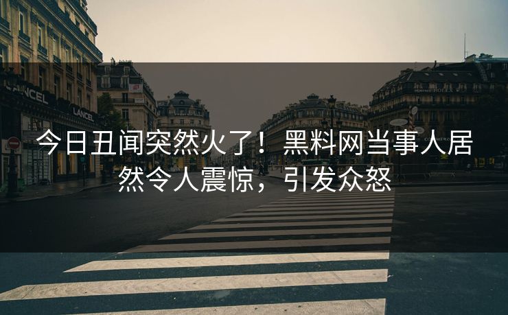 今日丑闻突然火了！黑料网当事人居然令人震惊，引发众怒