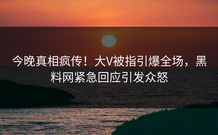 今晚真相疯传！大V被指引爆全场，黑料网紧急回应引发众怒