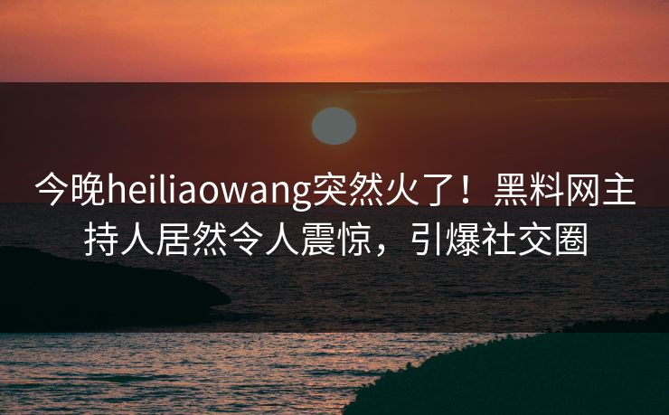今晚heiliaowang突然火了！黑料网主持人居然令人震惊，引爆社交圈