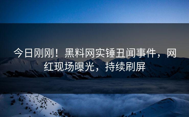 今日刚刚！黑料网实锤丑闻事件，网红现场曝光，持续刷屏