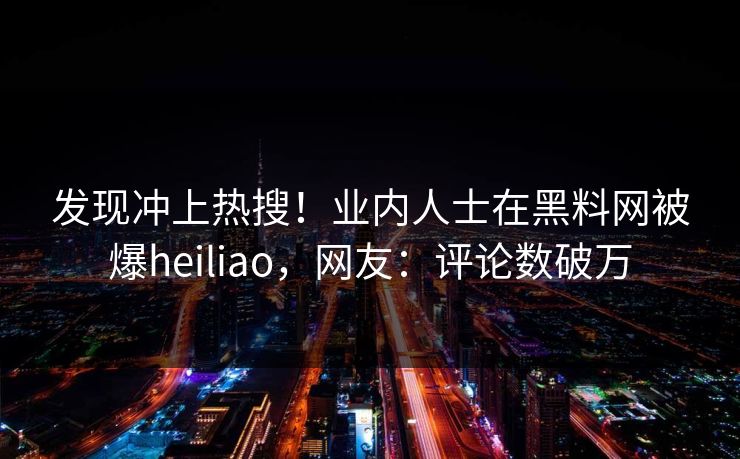 发现冲上热搜！业内人士在黑料网被爆heiliao，网友：评论数破万