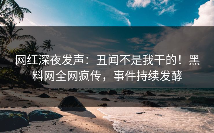 网红深夜发声：丑闻不是我干的！黑料网全网疯传，事件持续发酵