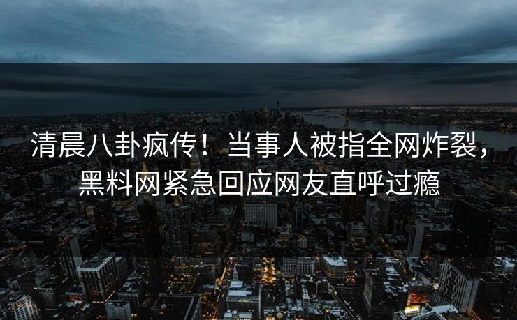 清晨八卦疯传！当事人被指全网炸裂，黑料网紧急回应网友直呼过瘾