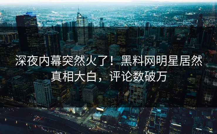 深夜内幕突然火了！黑料网明星居然真相大白，评论数破万