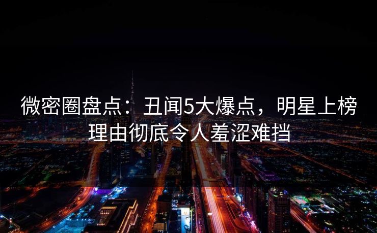 微密圈盘点：丑闻5大爆点，明星上榜理由彻底令人羞涩难挡