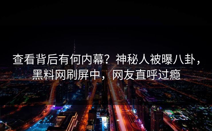 查看背后有何内幕？神秘人被曝八卦，黑料网刷屏中，网友直呼过瘾