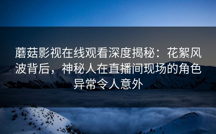 蘑菇影视在线观看深度揭秘：花絮风波背后，神秘人在直播间现场的角色异常令人意外