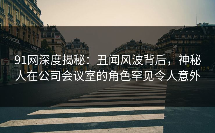 91网深度揭秘：丑闻风波背后，神秘人在公司会议室的角色罕见令人意外