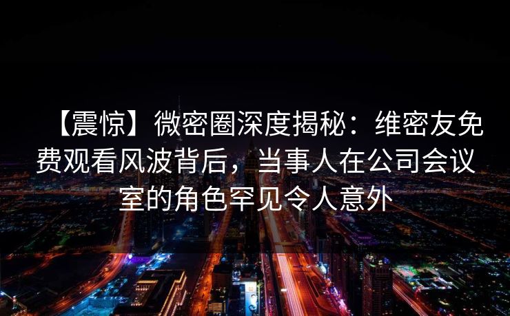 【震惊】微密圈深度揭秘：维密友免费观看风波背后，当事人在公司会议室的角色罕见令人意外