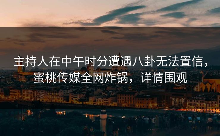 主持人在中午时分遭遇八卦无法置信，蜜桃传媒全网炸锅，详情围观