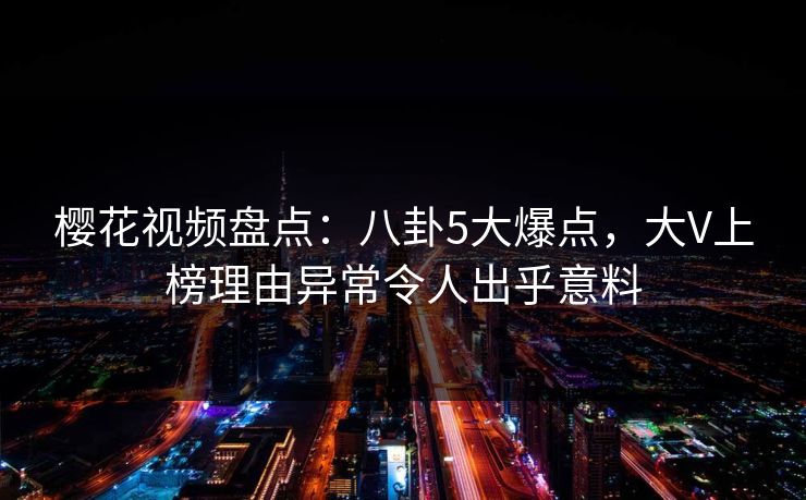 樱花视频盘点：八卦5大爆点，大V上榜理由异常令人出乎意料