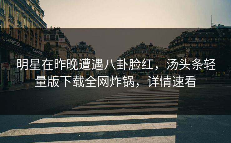 明星在昨晚遭遇八卦脸红，汤头条轻量版下载全网炸锅，详情速看