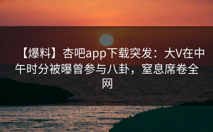 【爆料】杏吧app下载突发：大V在中午时分被曝曾参与八卦，窒息席卷全网