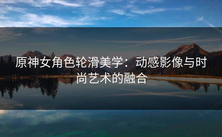 原神女角色轮滑美学：动感影像与时尚艺术的融合