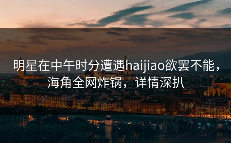 明星在中午时分遭遇haijiao欲罢不能，海角全网炸锅，详情深扒