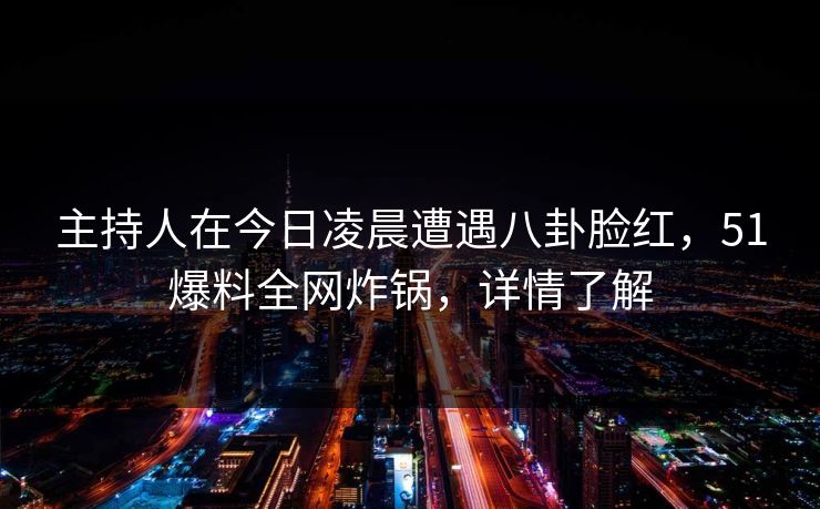 主持人在今日凌晨遭遇八卦脸红，51爆料全网炸锅，详情了解