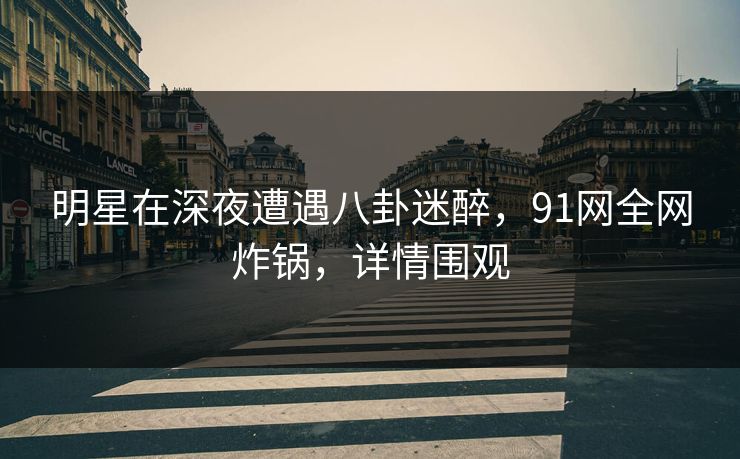 明星在深夜遭遇八卦迷醉，91网全网炸锅，详情围观