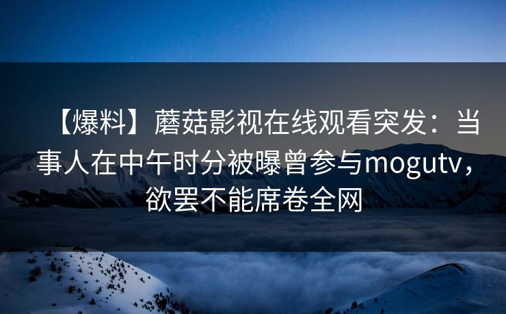 【爆料】蘑菇影视在线观看突发：当事人在中午时分被曝曾参与mogutv，欲罢不能席卷全网