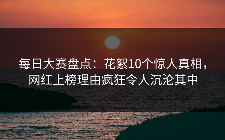 每日大赛盘点：花絮10个惊人真相，网红上榜理由疯狂令人沉沦其中