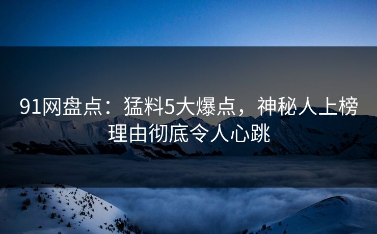 91网盘点：猛料5大爆点，神秘人上榜理由彻底令人心跳
