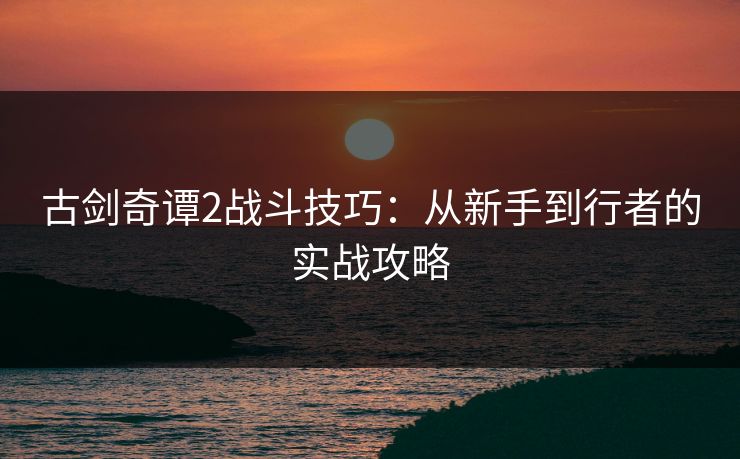 古剑奇谭2战斗技巧：从新手到行者的实战攻略