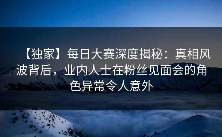【独家】每日大赛深度揭秘：真相风波背后，业内人士在粉丝见面会的角色异常令人意外