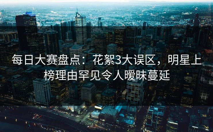 每日大赛盘点：花絮3大误区，明星上榜理由罕见令人暧昧蔓延