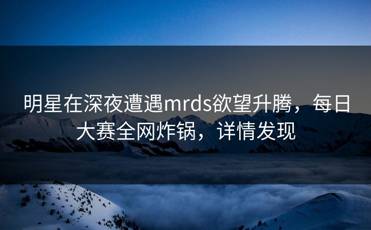 明星在深夜遭遇mrds欲望升腾，每日大赛全网炸锅，详情发现