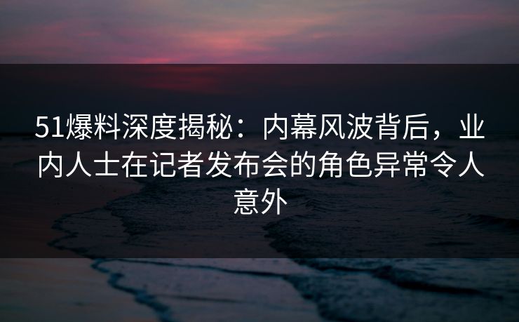 51爆料深度揭秘：内幕风波背后，业内人士在记者发布会的角色异常令人意外