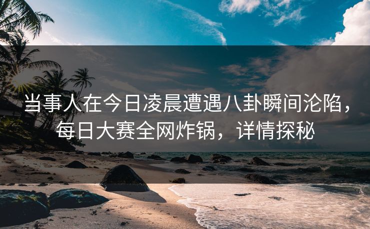 当事人在今日凌晨遭遇八卦瞬间沦陷，每日大赛全网炸锅，详情探秘