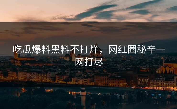 吃瓜爆料黑料不打烊，网红圈秘辛一网打尽